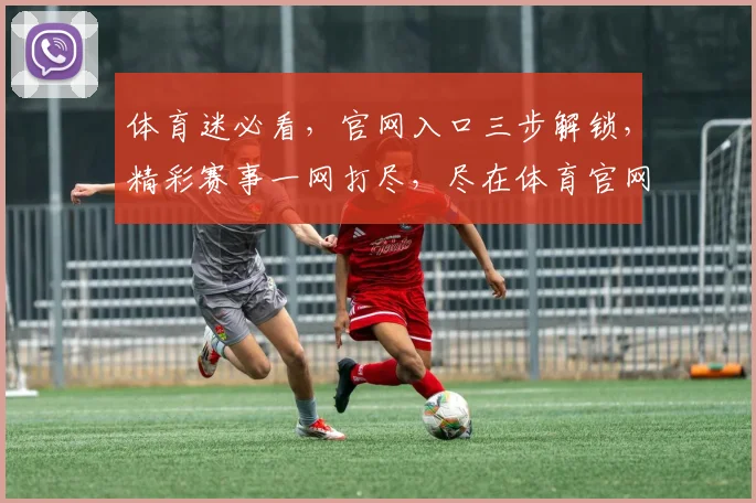 体育迷必看，官网入口三步解锁，精彩赛事一网打尽，尽在体育官网入口，不容错过