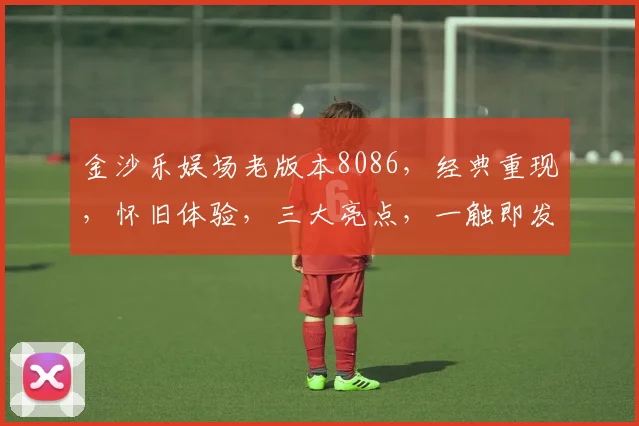 金沙乐娱场老版本8086，经典重现，怀旧体验，三大亮点，一触即发，不容错过