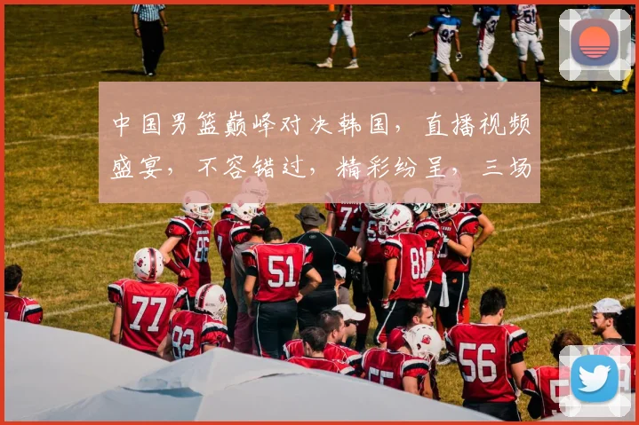 中国男篮巅峰对决韩国，直播视频盛宴，不容错过，精彩纷呈，三场大战，热血沸腾
