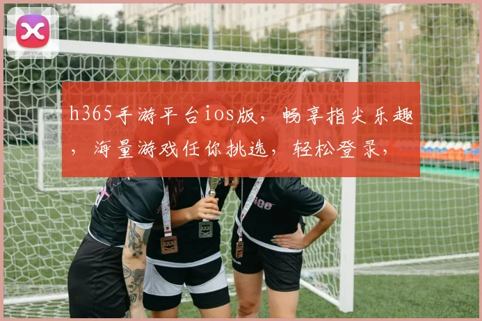h365手游平台ios版，畅享指尖乐趣，海量游戏任你挑选，轻松登录，畅玩不停，尽在掌握
